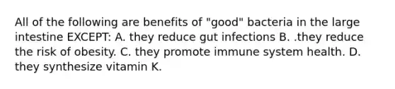 All of the following are benefits of "good" bacteria in the large intestine EXCEPT: A. they reduce gut infections B. .they reduce the risk of obesity. C. they promote immune system health. D. they synthesize vitamin K.