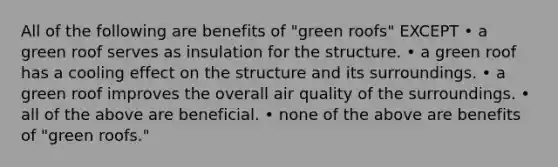 All of the following are benefits of "green roofs" EXCEPT • a green roof serves as insulation for the structure. • a green roof has a cooling effect on the structure and its surroundings. • a green roof improves the overall air quality of the surroundings. • all of the above are beneficial. • none of the above are benefits of "green roofs."