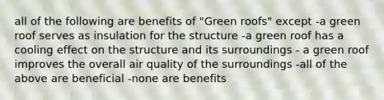 all of the following are benefits of "Green roofs" except -a green roof serves as insulation for the structure -a green roof has a cooling effect on the structure and its surroundings - a green roof improves the overall air quality of the surroundings -all of the above are beneficial -none are benefits