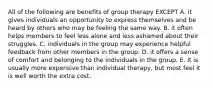 All of the following are benefits of group therapy EXCEPT A. it gives individuals an opportunity to express themselves and be heard by others who may be feeling the same way. B. it often helps members to feel less alone and less ashamed about their struggles. C. individuals in the group may experience helpful feedback from other members in the group. D. it offers a sense of comfort and belonging to the individuals in the group. E. it is usually more expensive than individual therapy, but most feel it is well worth the extra cost.