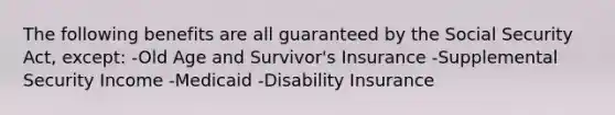 The following benefits are all guaranteed by the Social Security Act, except: -Old Age and Survivor's Insurance -Supplemental Security Income -Medicaid -Disability Insurance