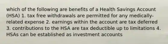 which of the following are benefits of a Health Savings Account (HSA) 1. tax free withdrawals are permitted for any medically-related expense 2. earnings within the account are tax deferred 3. contributions to the HSA are tax deductible up to limitations 4. HSAs can be established as investmen<a href='https://www.questionai.com/knowledge/k7x83BRk9p-t-accounts' class='anchor-knowledge'>t accounts</a>