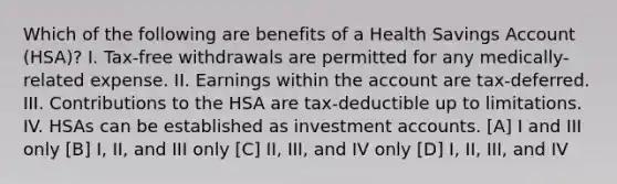 Which of the following are benefits of a Health Savings Account (HSA)? I. Tax-free withdrawals are permitted for any medically-related expense. II. Earnings within the account are tax-deferred. III. Contributions to the HSA are tax-deductible up to limitations. IV. HSAs can be established as investment accounts. [A] I and III only [B] I, II, and III only [C] II, III, and IV only [D] I, II, III, and IV