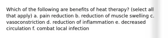 Which of the following are benefits of heat therapy? (select all that apply) a. pain reduction b. reduction of muscle swelling c. vasoconstriction d. reduction of inflammation e. decreased circulation f. combat local infection