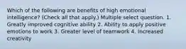 Which of the following are benefits of high emotional intelligence? (Check all that apply.) Multiple select question. 1. Greatly improved cognitive ability 2. Ability to apply positive emotions to work 3. Greater level of teamwork 4. Increased creativity