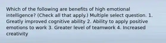 Which of the following are benefits of high emotional intelligence? (Check all that apply.) Multiple select question. 1. Greatly improved cognitive ability 2. Ability to apply positive emotions to work 3. Greater level of teamwork 4. Increased creativity