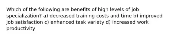 Which of the following are benefits of high levels of job specialization? a) decreased training costs and time b) improved job satisfaction c) enhanced task variety d) increased work productivity