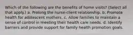 Which of the following are the benefits of home visits? (Select all that apply.) a. Prolong the nurse-client relationship. b. Promote health for adolescent mothers. c. Allow families to maintain a sense of control in meeting their health care needs. d. Identify barriers and provide support for family health promotion goals.