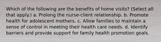 Which of the following are the benefits of home visits? (Select all that apply.) a. Prolong the nurse-client relationship. b. Promote health for adolescent mothers. c. Allow families to maintain a sense of control in meeting their health care needs. d. Identify barriers and provide support for family health promotion goals.