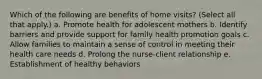 Which of the following are benefits of home visits? (Select all that apply.) a. Promote health for adolescent mothers b. Identify barriers and provide support for family health promotion goals c. Allow families to maintain a sense of control in meeting their health care needs d. Prolong the nurse-client relationship e. Establishment of healthy behaviors