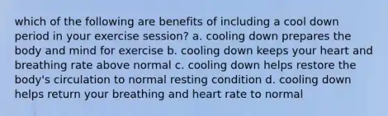 which of the following are benefits of including a cool down period in your exercise session? a. cooling down prepares the body and mind for exercise b. cooling down keeps your heart and breathing rate above normal c. cooling down helps restore the body's circulation to normal resting condition d. cooling down helps return your breathing and heart rate to normal