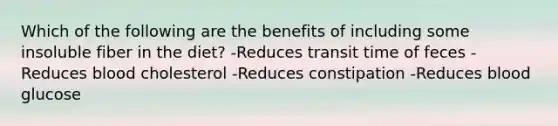 Which of the following are the benefits of including some insoluble fiber in the diet? -Reduces transit time of feces -Reduces blood cholesterol -Reduces constipation -Reduces blood glucose