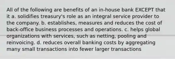 All of the following are benefits of an in-house bank EXCEPT that it a. solidifies treasury's role as an integral service provider to the company. b. establishes, measures and reduces the cost of back-office business processes and operations. c. helps global organizations with services, such as netting, pooling and reinvoicing. d. reduces overall banking costs by aggregating many small transactions into fewer larger transactions