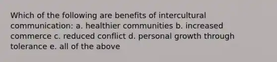 Which of the following are benefits of intercultural communication: a. healthier communities b. increased commerce c. reduced conflict d. personal growth through tolerance e. all of the above