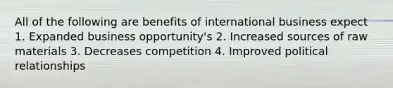 All of the following are benefits of international business expect 1. Expanded business opportunity's 2. Increased sources of raw materials 3. Decreases competition 4. Improved political relationships