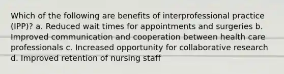 Which of the following are benefits of interprofessional practice (IPP)? a. Reduced wait times for appointments and surgeries b. Improved communication and cooperation between health care professionals c. Increased opportunity for collaborative research d. Improved retention of nursing staff