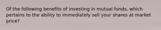 Of the following benefits of investing in mutual funds, which pertains to the ability to immediately sell your shares at market price?