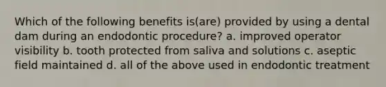 Which of the following benefits is(are) provided by using a dental dam during an endodontic procedure? a. improved operator visibility b. tooth protected from saliva and solutions c. aseptic field maintained d. all of the above used in endodontic treatment