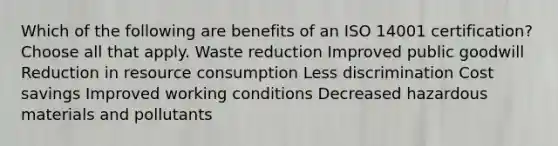 Which of the following are benefits of an ISO 14001 certification? Choose all that apply. Waste reduction Improved public goodwill Reduction in resource consumption Less discrimination Cost savings Improved working conditions Decreased hazardous materials and pollutants