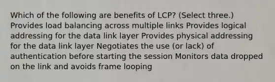 Which of the following are benefits of LCP? (Select three.) Provides load balancing across multiple links Provides logical addressing for the data link layer Provides physical addressing for the data link layer Negotiates the use (or lack) of authentication before starting the session Monitors data dropped on the link and avoids frame looping