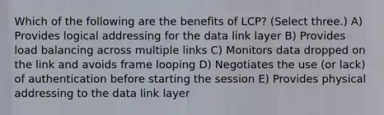 Which of the following are the benefits of LCP? (Select three.) A) Provides logical addressing for the data link layer B) Provides load balancing across multiple links C) Monitors data dropped on the link and avoids frame looping D) Negotiates the use (or lack) of authentication before starting the session E) Provides physical addressing to the data link layer