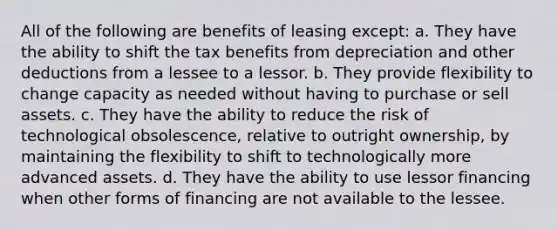 All of the following are benefits of leasing except: a. They have the ability to shift the tax benefits from depreciation and other deductions from a lessee to a lessor. b. They provide flexibility to change capacity as needed without having to purchase or sell assets. c. They have the ability to reduce the risk of technological obsolescence, relative to outright ownership, by maintaining the flexibility to shift to technologically more advanced assets. d. They have the ability to use lessor financing when other forms of financing are not available to the lessee.