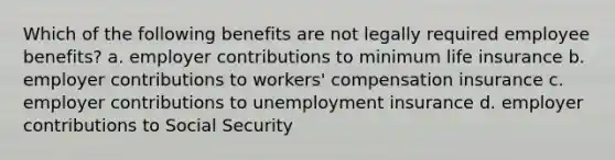 Which of the following benefits are not legally required employee benefits? a. employer contributions to minimum life insurance b. employer contributions to workers' compensation insurance c. employer contributions to unemployment insurance d. employer contributions to Social Security