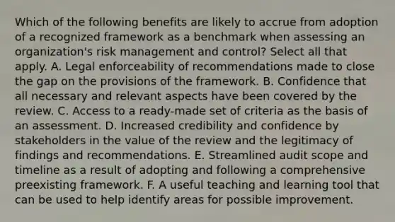 Which of the following benefits are likely to accrue from adoption of a recognized framework as a benchmark when assessing an organization's risk management and control? Select all that apply. A. Legal enforceability of recommendations made to close the gap on the provisions of the framework. B. Confidence that all necessary and relevant aspects have been covered by the review. C. Access to a ready-made set of criteria as the basis of an assessment. D. Increased credibility and confidence by stakeholders in the value of the review and the legitimacy of findings and recommendations. E. Streamlined audit scope and timeline as a result of adopting and following a comprehensive preexisting framework. F. A useful teaching and learning tool that can be used to help identify areas for possible improvement.