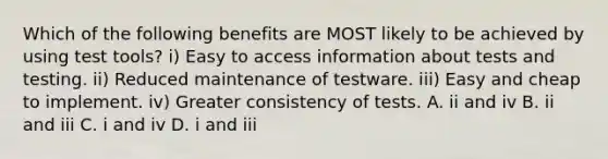 Which of the following benefits are MOST likely to be achieved by using test tools? i) Easy to access information about tests and testing. ii) Reduced maintenance of testware. iii) Easy and cheap to implement. iv) Greater consistency of tests. A. ii and iv B. ii and iii C. i and iv D. i and iii