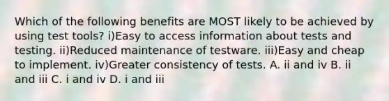 Which of the following benefits are MOST likely to be achieved by using test tools? i)Easy to access information about tests and testing. ii)Reduced maintenance of testware. iii)Easy and cheap to implement. iv)Greater consistency of tests. A. ii and iv B. ii and iii C. i and iv D. i and iii