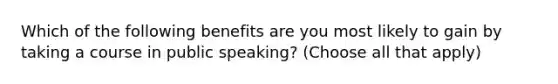 Which of the following benefits are you most likely to gain by taking a course in public speaking? (Choose all that apply)