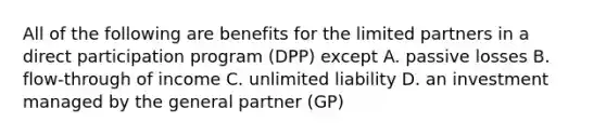 All of the following are benefits for the limited partners in a direct participation program (DPP) except A. passive losses B. flow-through of income C. unlimited liability D. an investment managed by the general partner (GP)