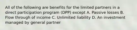 All of the following are benefits for the limited partners in a direct participation program (DPP) except A. Passive losses B. Flow through of income C. Unlimited liability D. An investment managed by general partner