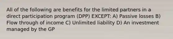 All of the following are benefits for the limited partners in a direct participation program (DPP) EXCEPT: A) Passive losses B) Flow through of income C) Unlimited liability D) An investment managed by the GP