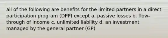 all of the following are benefits for the limited partners in a direct participation program (DPP) except a. passive losses b. flow-through of income c. unlimited liability d. an investment managed by the general partner (GP)