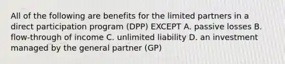 All of the following are benefits for the limited partners in a direct participation program (DPP) EXCEPT A. passive losses B. flow-through of income C. unlimited liability D. an investment managed by the general partner (GP)