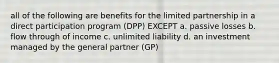 all of the following are benefits for the limited partnership in a direct participation program (DPP) EXCEPT a. passive losses b. flow through of income c. unlimited liability d. an investment managed by the general partner (GP)