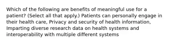 Which of the following are benefits of meaningful use for a patient? (Select all that apply.) Patients can personally engage in their health care, Privacy and security of health information, Imparting diverse research data on health systems and interoperability with multiple different systems