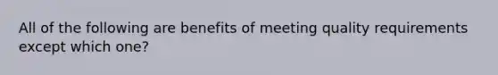 All of the following are benefits of meeting quality requirements except which one?