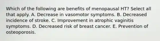 Which of the following are benefits of menopausal HT? Select all that apply. A. Decrease in vasomotor symptoms. B. Decreased incidence of stroke. C. Improvement in atrophic vaginitis symptoms. D. Decreased risk of breast cancer. E. Prevention of osteoporosis.