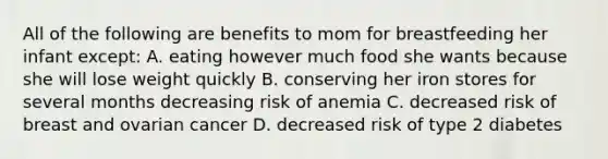 All of the following are benefits to mom for breastfeeding her infant except: A. eating however much food she wants because she will lose weight quickly B. conserving her iron stores for several months decreasing risk of anemia C. decreased risk of breast and ovarian cancer D. decreased risk of type 2 diabetes