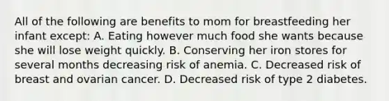 All of the following are benefits to mom for breastfeeding her infant except: A. Eating however much food she wants because she will lose weight quickly. B. Conserving her iron stores for several months decreasing risk of anemia. C. Decreased risk of breast and ovarian cancer. D. Decreased risk of type 2 diabetes.