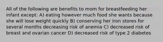 All of the following are benefits to mom for breastfeeding her infant except: A) eating however much food she wants because she will lose weight quickly B) conserving her iron stores for several months decreasing risk of anemia C) decreased risk of breast and ovarian cancer D) decreased risk of type 2 diabetes