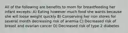 All of the following are benefits to mom for breastfeeding her infant excepts: A) Eating however much food she wants because she will loose weight quickly B) Conserving her iron stores for several month decreasing risk of anemia C) Decreased risk of breast and ovarian cancer D) Decreased risk of type 2 diabetes