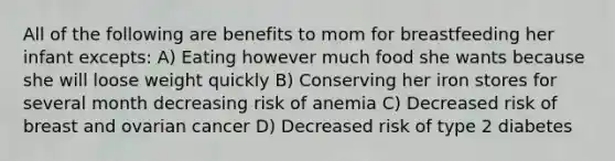 All of the following are benefits to mom for breastfeeding her infant excepts: A) Eating however much food she wants because she will loose weight quickly B) Conserving her iron stores for several month decreasing risk of anemia C) Decreased risk of breast and ovarian cancer D) Decreased risk of type 2 diabetes