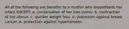 All of the following are benefits to a mother who breastfeeds her infant EXCEPT: a. conservation of her iron stores. b. contraction of her uterus. c. quicker weight loss. d. protection against breast cancer. e. protection against hypertension.