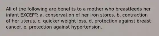 All of the following are benefits to a mother who breastfeeds her infant EXCEPT: a. conservation of her iron stores. b. contraction of her uterus. c. quicker weight loss. d. protection against breast cancer. e. protection against hypertension.