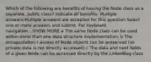 Which of the following are benefits of having the Node class as a separate, public class? Indicate all benefits. Multiple answers:Multiple answers are accepted for this question Select one or more answers and submit. For keyboard navigation...SHOW MORE a The same Node class can be used within more than one data structure implementation. b The encapsulation / access of Node objects can be preserved (so private data is not directly accessed) c The data and next fields of a given Node can be accessed directly by the LinkedBag class