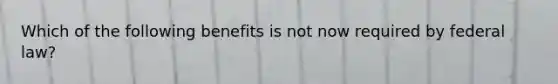 Which of the following benefits is not now required by federal law?