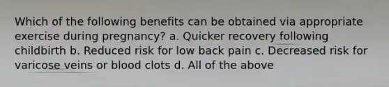Which of the following benefits can be obtained via appropriate exercise during pregnancy? a. Quicker recovery following childbirth b. Reduced risk for low back pain c. Decreased risk for varicose veins or blood clots d. All of the above